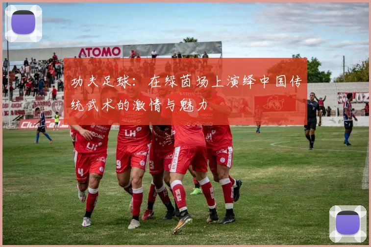 功夫足球：在绿茵场上演绎中国传统武术的激情与魅力