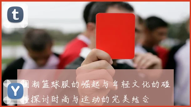 国潮篮球服的崛起与年轻文化的碰撞探讨时尚与运动的完美结合