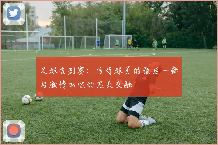 足球告别赛：传奇球员的最后一舞与激情回忆的完美交融