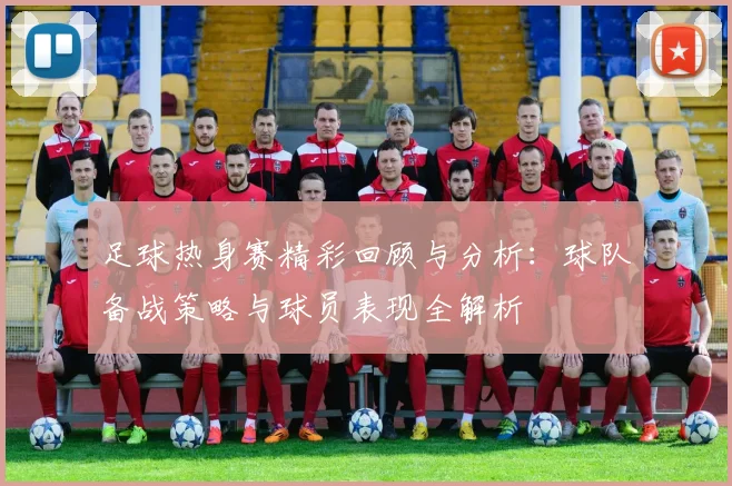 足球热身赛精彩回顾与分析：球队备战策略与球员表现全解析