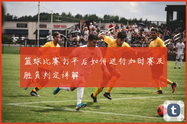篮球比赛打平后如何进行加时赛及胜负判定详解